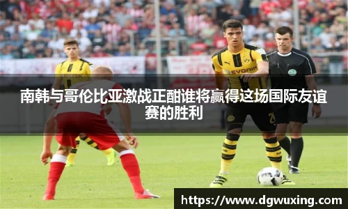 南韩与哥伦比亚激战正酣谁将赢得这场国际友谊赛的胜利