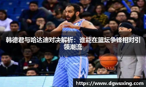 韩德君与哈达迪对决解析：谁能在篮坛争锋相对引领潮流
