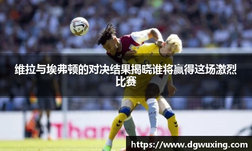 维拉与埃弗顿的对决结果揭晓谁将赢得这场激烈比赛
